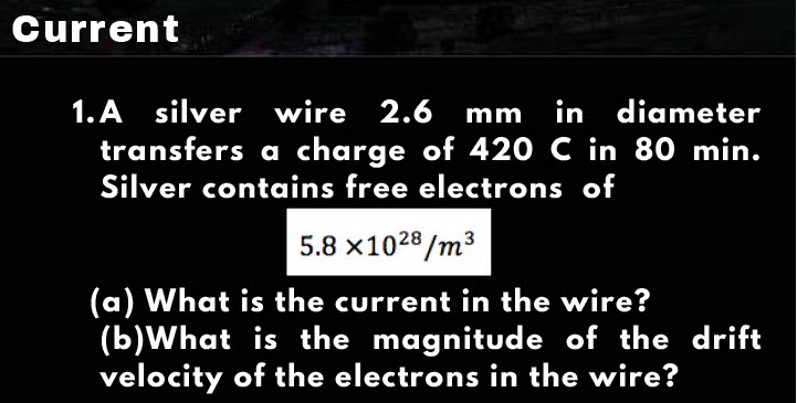 Current
1. A silver wire 2.6 mm in diameter
transfers a charge of 42O C in 80 min.
Silver contains free electrons of
5.8 x1028/m3
(a) What is the current in the wire?
(b)What is the magnitude of the drift
velocity of the electrons in the wire?
