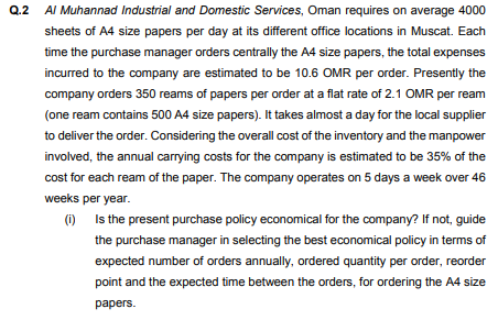 Q.2
AI Muhannad Industrial and Domestic Services, Oman requires on average 4000
sheets of A4 size papers per day at its different office locations in Muscat. Each
time the purchase manager orders centrally the A4 size papers, the total expenses
incurred to the company are estimated to be 10.6 OMR per order. Presently the
company orders 350 reams of papers per order at a flat rate of 2.1 OMR per ream
(one ream contains 500 A4 size papers). It takes almost a day for the local supplier
to deliver the order. Considering the overall cost of the inventory and the manpower
involved, the annual carrying costs for the company is estimated to be 35% of the
cost for each ream of the paper. The company operates on 5 days a week over 46
weeks per year.
(i)
Is the present purchase policy economical for the company? If not, guide
the purchase manager in selecting the best economical policy in terms of
expected number of orders annually, ordered quantity per order, reorder
point and the expected time between the orders, for ordering the A4 size
раpers.
