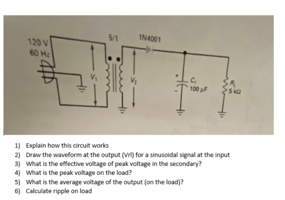 5/1
IN4001
120 V
60 Hz
R
5 k2
100 uF
1) Explain how this circuit works
2) Draw the waveform at the output (Vrl) for a sinusoidal signal at the input
3) What is the effective voltage of peak voltage in the secondary?
4) What is the peak voltage on the load?
5) What is the average voltage of the output (on the load)?
6) Calculate ripple on load
