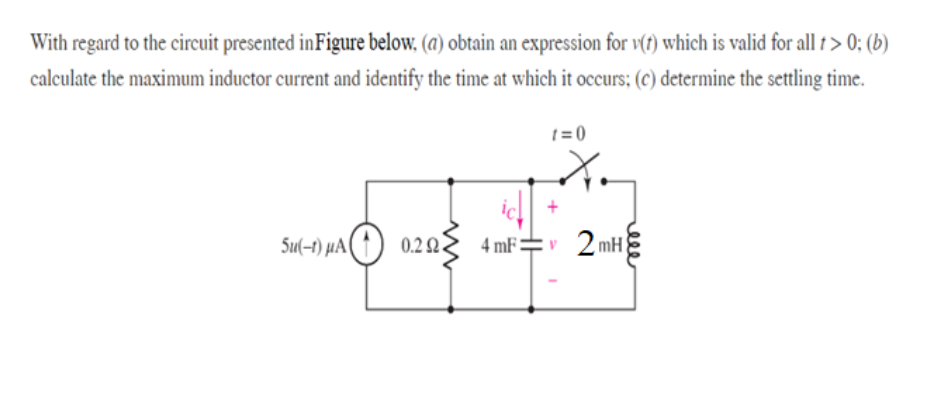 With regard to the circuit presented inFigure below, (a) obtain an expression for v(t) which is valid for all t > 0; (b)
calculate the maximum inductor current and identify the time at which it occurs; (c) determine the settling time.
t = 0
Su(-t) µA( ↑ ) 0.2
Q.
4 mF=v 2mH
elle
