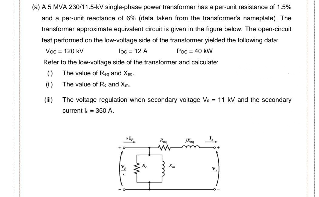 (a) A 5 MVA 230/11.5-kV single-phase power transformer has a per-unit resistance of 1.5%
and a per-unit reactance of 6% (data taken from the transformer's nameplate). The
transformer approximate equivalent circuit is given in the figure below. The open-circuit
test performed on the low-voltage side of the transformer yielded the following data:
Voc = 120 kV
loc = 12 A
Poc = 40 kW
Refer to the low-voltage side of the transformer and calculate:
(i)
The value of Req and Xeq.
(ii)
The value of Rc and Xm.
(ii)
The voltage regulation when secondary voltage Vs = 11 kV and the secondary
current Is = 350 A.
kIp
Reg
jXcq
1,
Vp
Re
V.
