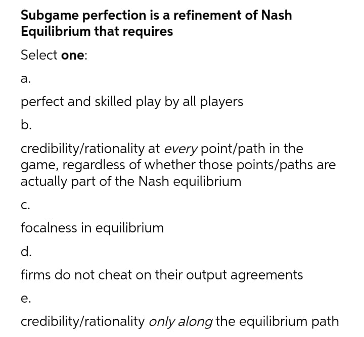 Subgame perfection is a refinement of Nash
Equilibrium that requires
Select one:
a.
perfect and skilled play by all players
b.
credibility/rationality at every point/path in the
game, regardless of whether those points/paths are
actually part of the Nash equilibrium
C.
focalness in equilibrium
d.
firms do not cheat on their output agreements
e.
credibility/rationality only along the equilibrium path