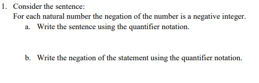 1. Consider the sentence:
For each natural number the negation of the number is a negative integer.
a. Write the sentence using the quantifier notation.
b. Write the negation of the statement using the quantifier notation.
