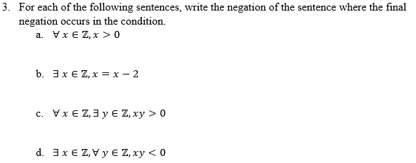 3. For each of the following sentences, write the negation of the sentence where the final
negation occurs in the condition.
a. Vx € Z, x > 0
b. 3x E Z, x = x – 2
c. Vx E Z,3 y E Z, xy > 0
d. 3x E Z, Vy E Z, xy < 0
