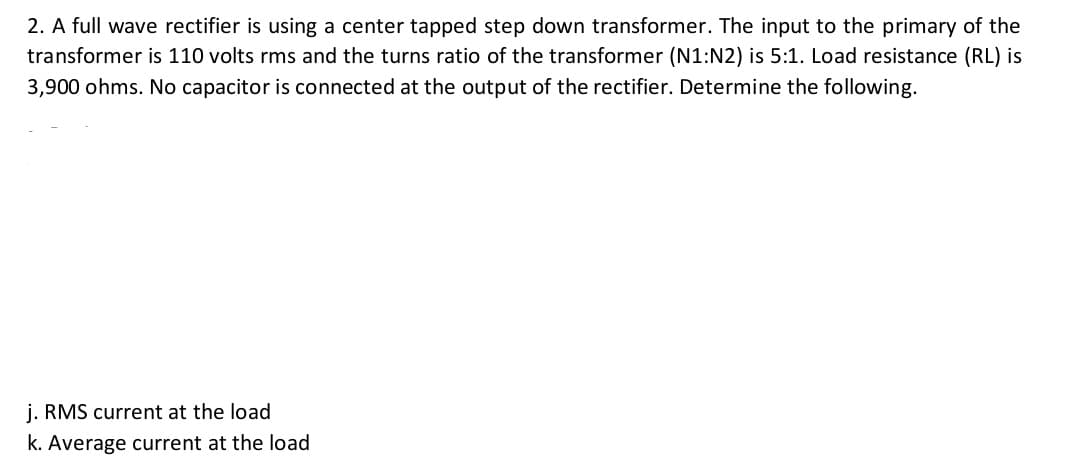 2. A full wave rectifier is using a center tapped step down transformer. The input to the primary of the
transformer is 110 volts rms and the turns ratio of the transformer (N1:N2) is 5:1. Load resistance (RL) is
3,900 ohms. No capacitor is connected at the output of the rectifier. Determine the following.
j. RMS current at the load
k. Average current at the load
