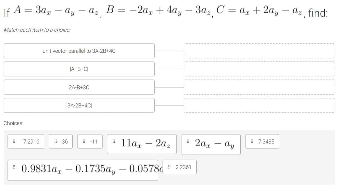 If A = 3a, – ay – az B = -2ax + 4ay – 3a, C = @x +2ay – az find:
|
|
Match each item to a choice:
unit vector parallel to 3A-2B+4C
|A+B+C[
2A-B+3C
|3A-2B+4C|
Choices:
# 11ax
- 2az
# 2ax - Ay
# 17.2916
# 36
: -11
# 7.3485
0.9831a
0.1735a, – 0.0578c # 22361
-
|
