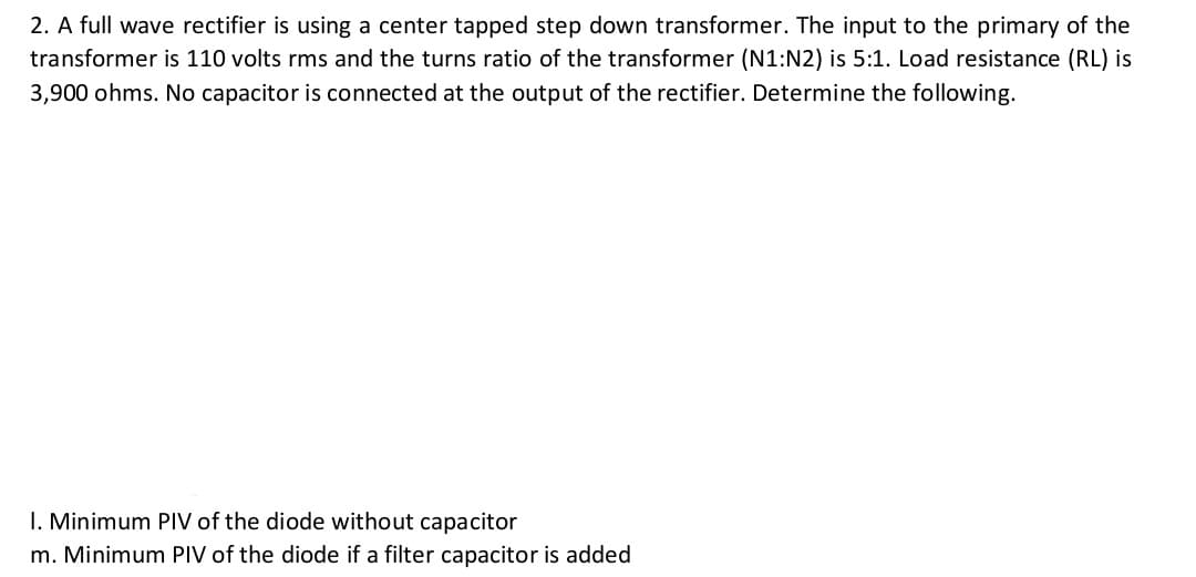 2. A full wave rectifier is using a center tapped step down transformer. The input to the primary of the
transformer is 110 volts rms and the turns ratio of the transformer (N1:N2) is 5:1. Load resistance (RL) is
3,900 ohms. No capacitor is connected at the output of the rectifier. Determine the following.
I. Minimum PIV of the diode without capacitor
m. Minimum PIV of the diode if a filter capacitor is added
