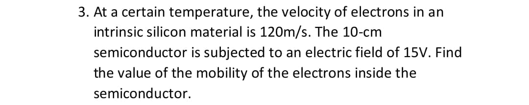3. At a certain temperature, the velocity of electrons in an
intrinsic silicon material is 120m/s. The 10-cm
semiconductor is subjected to an electric field of 15V. Find
the value of the mobility of the electrons inside the
semiconductor.
