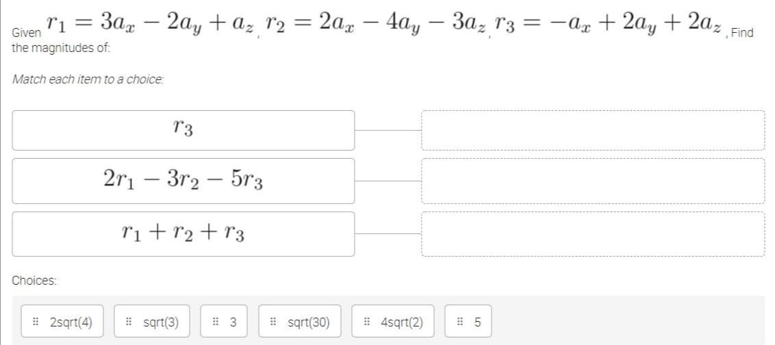 3a, – 2ay + az r2 = 2a, – 4ay – 3a, r3 = -a + 2ay + 2az
, Find
|
Given
the magnitudes of:
Match each item to a choice:
r3
2ri – 3r2 – 5r3
ri+r2+r3
Choices:
# 2sqrt(4)
# sąrt(3)
I sąrt(30)
# 4sqrt(2)
