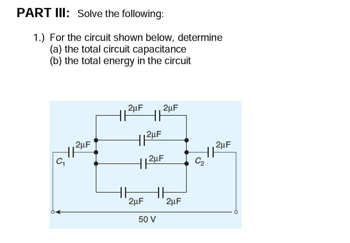 PART III: Solve the following:
1.) For the circuit shown below, determine
(a) the total circuit capacitance
(b) the total energy in the circuit
2µF
2uF
2uF
HI
2uF
C2
HH
2µF
2µF
50 V
