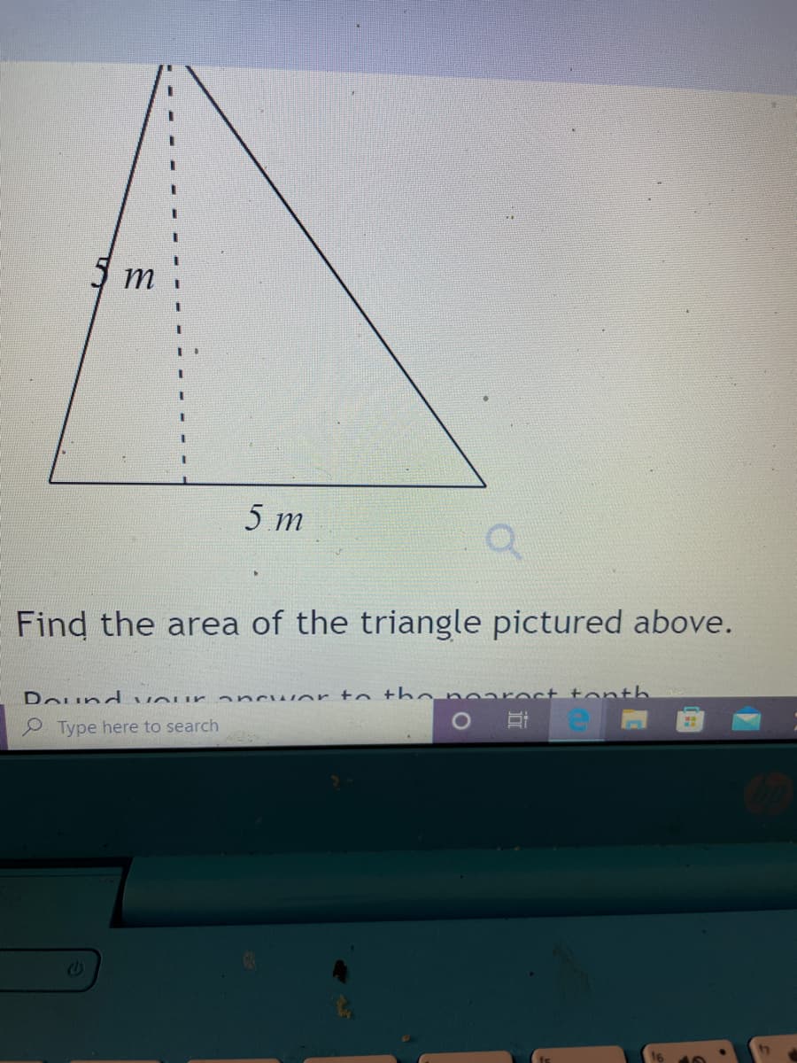 5 m
5 m
Find the area of the triangle pictured above.
Dound vour - ncwer to tho nearect tonth
O Type here to search
