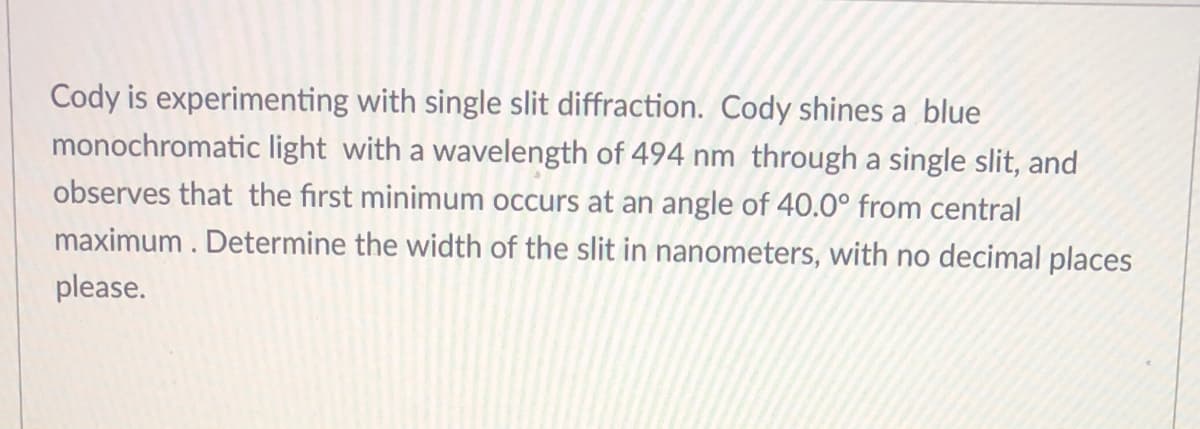 Cody is experimenting with single slit diffraction. Cody shines a blue
monochromatic light with a wavelength of 494 nm through a single slit, and
observes that the first minimum occurs at an angle of 40.0° from central
maximum. Determine the width of the slit in nanometers, with no decimal places
please.