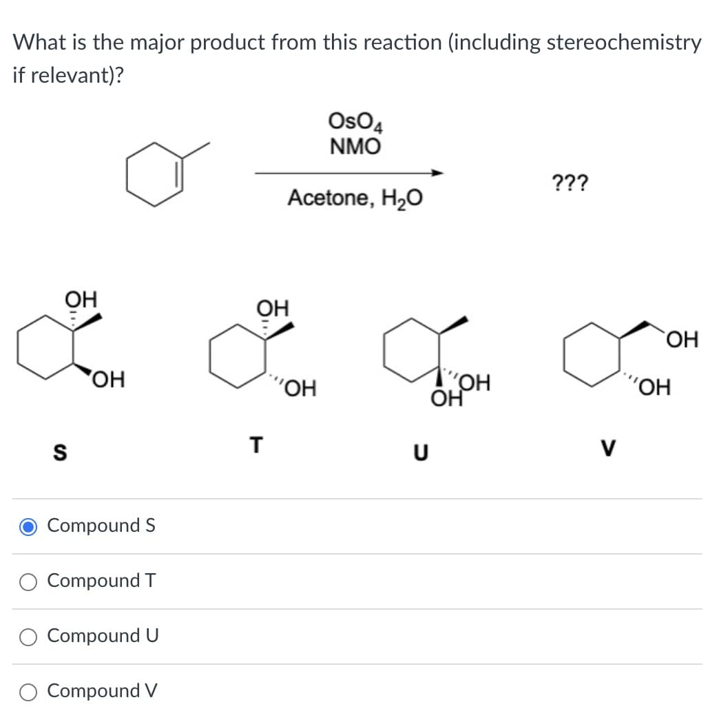 What is the major product from this reaction (including stereochemistry
if relevant)?
...
S
OH
Compound S
Compound T
Compound U
Compound V
OH
T
OSO4
NMO
Acetone, H₂O
"OH
U
TOH
OH
???
V
OH
"OH
