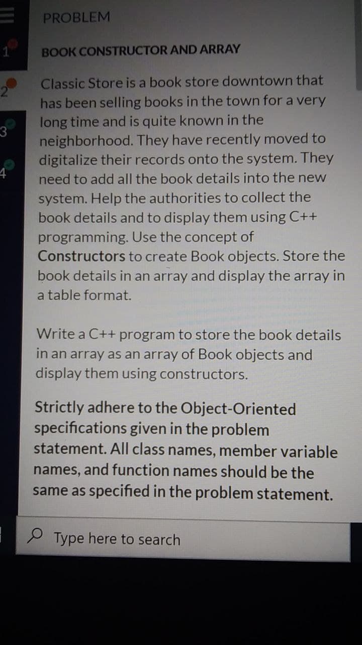 PROBLEM
BOOK CONSTRUCTOR AND ARRAY
Classic Store is a book store downtown that
has been selling books in the town for a very
long time and is quite known
the
3
neighborhood. They have recently moved to
digitalize their records onto the system. They
need to add all the book details into the new
system. Help the authorities to collect the
book details and to display them using C++
programming. Use the concept of
Constructors to create Book objects. Store the
book details in an array and display the array in
a table format.
Write a C++ program to store the book details
in an array as an array of Book objects and
display them using constructors.
Strictly adhere to the Object-Oriented
specifications given in the problem
statement. All class names, member variable
names, and function names should be the
same as specified in the problem statement.
P Type here to search
