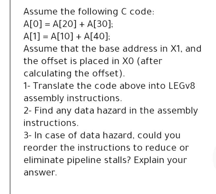 Assume the following C code:
A[0] = A[20] + A[30];
A[1] = A[10] + A[40];
%D
%3D
Assume that the base address in X1, and
the offset is placed in X0 (after
calculating the offset).
1- Translate the code above into LEGV8
assembly instructions.
2- Find any data hazard in the assembly
instructions.
3- In case of data hazard, could you
reorder the instructions to reduce or
eliminate pipeline stalls? Explain your
answer.
