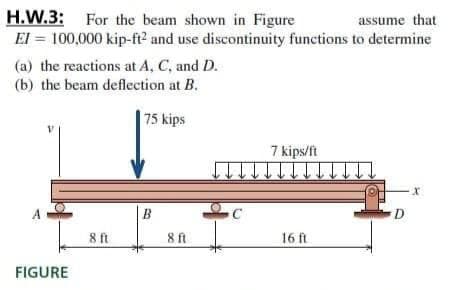 H.W.3: For the beam shown in Figure
El = 100,000 kip-ft? and use discontinuity functions to determine
assume that
(a) the reactions at A, C, and D.
(b) the beam deflection at B.
75 kips
7 kips/ft
B
C
D.
8 ft
16 ft
8ft
FIGURE
