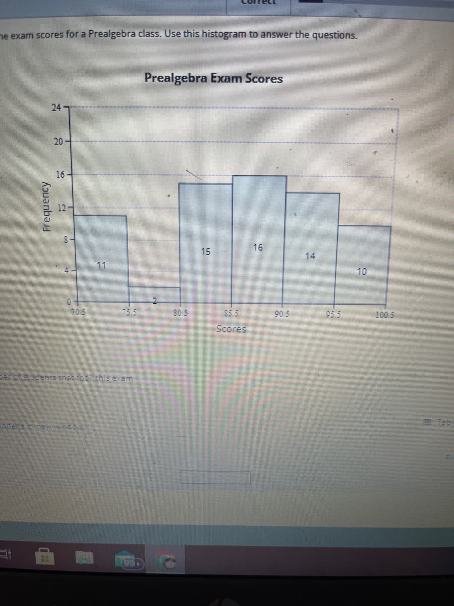 he exam scores for a Prealgebra class. Use this histogram to answer the questions.
Frequency
24
20
16
4-
per of students that took this exam.
ppens in new window.
(99+
Prealgebra Exam Scores
2
15
85.5
Scores
16
90.5
R