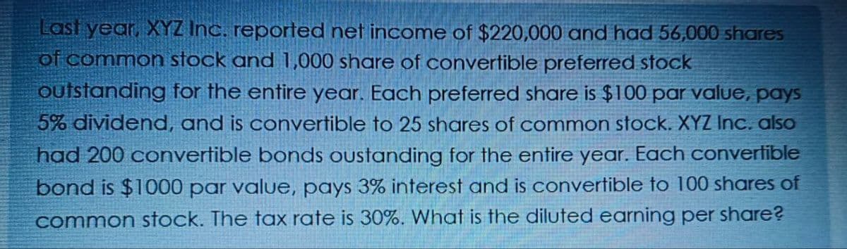 Last year, XYZ Inc. reported net income of $220,000 and had 56,000 shares
of common stock and 1,000 share of convertible preferred stock
outstanding for the entire year. Each preferred share is $100 par value, pays
5% dividend, and is convertible to 25 shares of common stock. XYZ Inc. also
had 200 convertible bonds oustanding for the entire year. Each convertible
bond is $1000 par value, pays 3% interest and is convertible to 100 shares of
common stock. The tax rate is 30%. What is the diluted earning per share?