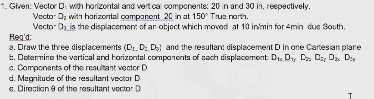 1. Given: Vector D, with horizontal and vertical components: 20 in and 30 in, respectively.
Vector D2 with horizontal component 20 in at 150° True north.
Vector D3 is the displacement of an object which moved at 10 in/min for 4min due South.
Reg'd:
a. Draw the three displacements (D1 D2, D3) and the resultant displacement D in one Cartesian plane
b. Determine the vertical and horizontal components of each displacement: Dıx Dry Dzx Dzy D3x Day
c. Components of the resultant vector
d. Magnitude of the resultant vector D
e. Direction 0 of the resultant vector D
