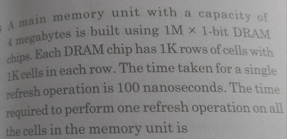 chips. Each DRAM chip has 1K rows of cells with
4 megabytes is built using 1M x 1-bit DRAM
A main memory unit with a capacity of
1K cells in each row. The time taken for a single
hins. Each DRAM chip has 1K rows of cells with
refresh operation is 100 nanoseconds. The time
required to perform one refresh operation on all
the cells in the memory unit is
