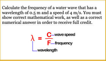 Calculate the frequency of a water wave that has a
wavelength of o.5 m and a speed of 4 m/s. You must
show correct mathematical work, as well as a correct
numerical answer in order to receive full credit.
C-wave speed
F-frequency
-wavelength
