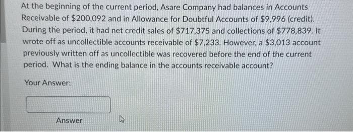 At the beginning of the current period, Asare Company had balances in Accounts
Receivable of $200,092 and in Allowance for Doubtful Accounts of $9,996 (credit).
During the period, it had net credit sales of $717,375 and collections of $778,839. It
wrote off as uncollectible accounts receivable of $7,233. However, a $3,013 account
previously written off as uncollectible was recovered before the end of the current
period. What is the ending balance in the accounts receivable account?
Your Answer:
Answer