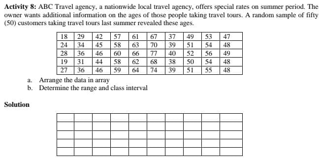 Activity 8: ABC Travel agency, a nationwide local travel agency, offers special rates on summer period. The
owner wants additional information on the ages of those people taking travel tours. A random sample of fifty
(50) customers taking travel tours last summer revealed these ages.
18
29
42
57
61
67
37
49
53
47
24
34
45
58
63
70
39
51
54
48
40
28
36
31
19
36
46
60
66
77
52
56
49
44
58
62
68
38
50
54
48
27
46
59
64
74
39
51
55
48
a. Arrange the data in array
b. Determine the range and class interval
Solution
