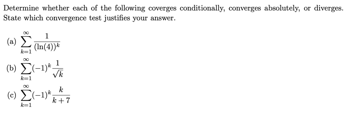 Determine whether each of the following coverges conditionally, converges absolutely, or diverges.
State which convergence test justifies your answer.
1
( a) Σ
(In(4))*
k=
1
(b) E(-1)*.
Vk
k=1
k
(c) Σ-1
k +7
k=1
