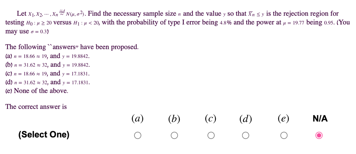 iid
Let x1, X2, . , Xn
N(4, o2). Find the necessary sample size n and the value y so that Xn < y is the rejection region for
testing Ho : u 2 20 versus H1 : µ < 20, with the probability of type I error being 4.8% and the power at u = 19.77 being 0.95. (You
may use o = 0.3)
The following`answers" have been proposed.
(a) n = 18.66 z 19, and y = 19.8842.
(b) n = 31.62 - 32, and y = 19.8842.
(c) n = 18.66 z 19, and
y = 17.1831.
(d) n = 31.62 = 32, and y = 17.1831.
(e) None of the above.
The correct answer is
(а)
(b)
(c)
(d)
(e)
N/A
(Select One)
