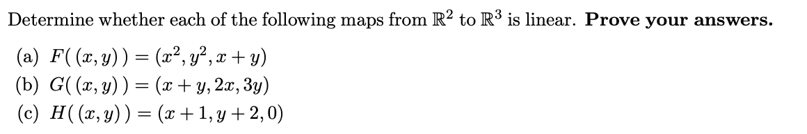 Determine whether each of the following maps from R? to R³ is linear. Prove your answers.
(a) F((x,y)) = (x², y², x + y)
(b) G( (x, y)) = (x+ y, 2x, 3y)
(c) H((x, y)) = (x+1,y +2,0)

