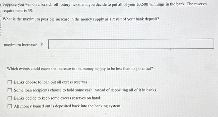 Suppose you win on a scratch-off lottery ticket and you decide to put all of your $3,500 winnings in the bank. The reserve
requirement is 5%.
What is the maximum possible increase in the money supply as a result of your bank deposit?
maximum increase: $
Which events could cause the increase in the money supply to be less than its potential?
Banks choose to loan out all excess reserves.
Some loan recipients choose to hold some cash instead of depositing all of it in banks.
Banks decide to keep some excess reserves on hand.
All money loaned out is deposited back into the banking system.
