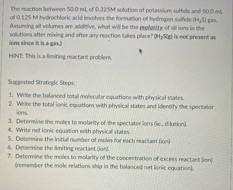 The reaction between 50.0 mL of 0.325M solution of potassium sulfide and 50.0 mL
of 0.125 M hydrochloric acid involves the formation of hydrogen sulfide (H,S) gas.
Assuming all volumes are additive, what will be the molarity of all ions in the
solutions after mixing and after any reaction takes place? (H2S(g) is not present as
ions since it is a gas.)
HINT: This is a limiting reactant problem.
Suggested Strategic Steps:
1. Write the balanced total molecular equations with physical states.
2. Write the total ionic equations with physical states and identify the spectator
ions.
3. Determine the moles to molarity of the spectator ions (ie., dilution).
4. Write net ionic equation with physical states.
5. Determine the initial number of moles for each reactant (ion)
6. Determine the limiting reactant (ion).
7. Determine the moles to molarity of the concentration of excess reactant (ion)
(remember the mole relations ship in the balanced net ionic equation).

