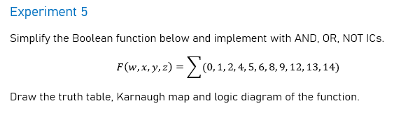 Experiment 5
Simplify the Boolean function below and implement with AND, OR, NOT ICs.
F(w, x, y, z) = > (0,1, 2, 4, 5, 6, 8, 9, 12, 13,14)
Draw the truth table, Karnaugh map and logic diagram of the function.
