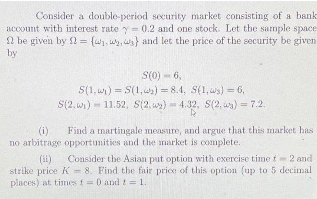 Consider a double-period security market consisting of a bank
account with interest rate y = 0.2 and one stock. Let the sample space
N be given by S = {wi,w2, w3} and let the price of the security be given
by
S(0) = 6,
S(1, wr) = S(1, w2) = 8.4, S(1, w3) = 6,
S(2, wi) = 11.52, S(2, w2) = 4.32, S(2, w3) = 7.2.
%3D
%3D
%3D
(i)
Find a martingale measure, and argue that this market has
no arbitrage opportunities and the market is complete.
Consider the Asian put option with exercise time t 2 and
(ii)
strike price K = 8. Find the fair price of this option (up to 5 decimal
places) at times t 0 and t = 1.
|3|
%3D
