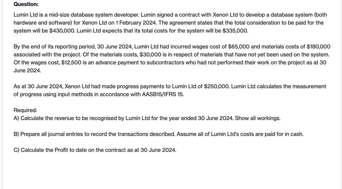 Question:
Lumin Ltd is a mid-size database system developer. Lumin signed a contract with Xenon Ltd to develop a database system (both
hardware and software) for Xenon Ltd on 1 February 2024. The agreement states that the total consideration to be paid for the
system will be $430,000. Lumin Ltd expects that its total costs for the system will be $335,000.
By the end of its reporting period, 30 June 2024, Lumin Ltd had incurred wages cost of $65,000 and materials costs of $180,000
associated with the project. Of the materials costs, $30,000 is in respect of materials that have not yet been used on the system.
Of the wages cost, $12,500 is an advance payment to subcontractors who had not performed their work on the project as at 30
June 2024.
As at 30 June 2024, Xenon Ltd had made progress payments to Lumin Ltd of $250,000. Lumin Ltd calculates the measurement
of progress using input methods in accordance with AASB15/IFRS 15.
Required:
A) Calculate the revenue to be recognised by Lumin Ltd for the year ended 30 June 2024. Show all workings.
B) Prepare all journal entries to record the transactions described. Assume all of Lumin Ltd's costs are paid for in cash.
C) Calculate the Profit to date on the contract as at 30 June 2024.