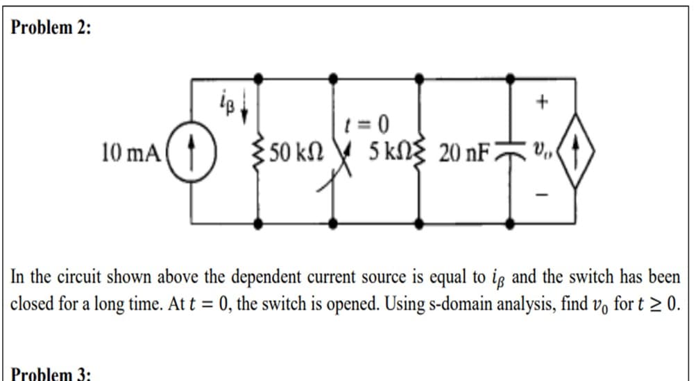 Problem 2:
481
1=0
+
V₁
10 mA
O
Σ50 ΚΩ
5 kΩΣ 20 nF
In the circuit shown above the dependent current source is equal to ip and the switch has been
closed for a long time. At t = 0, the switch is opened. Using s-domain analysis, find vo for t≥ 0.
Problem 3:
I
