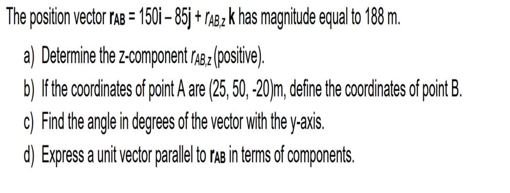 The position vector rAB = 150i – 85j + TAB2 k has magnitude equal to 188 m.
a) Determine the z-component r48 2 (positive).
b) If the coordinates of point A are (25, 50, -20)m, define the coordinates of point B.
c) Find the angle in degrees of the vector with the y-axis.
d) Express a unit vector parallel to rAB in terms of components.
