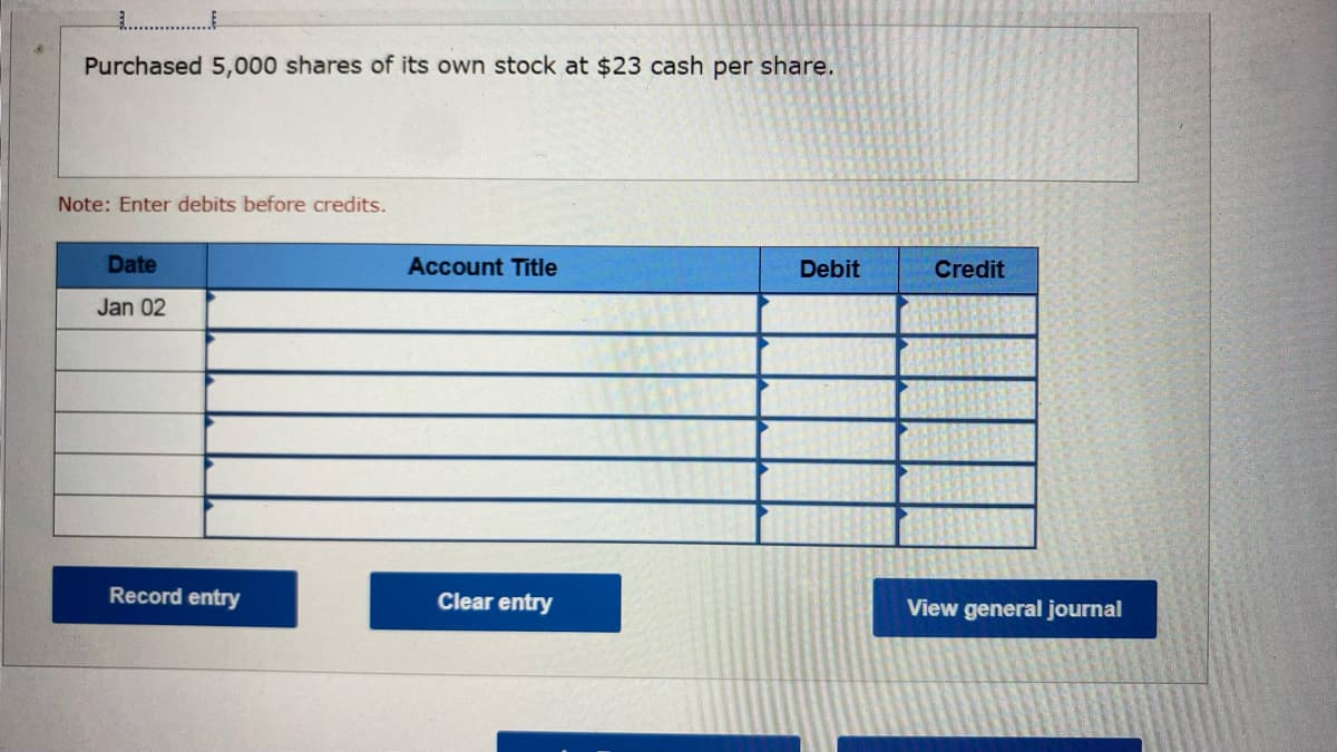 Purchased 5,000 shares of its own stock at $23 cash per share.
Note: Enter debits before credits.
Date
Jan 02
Record entry
Account Title
Clear entry
Debit
Credit
View general journal