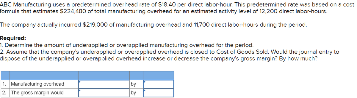 ABC Manufacturing uses a predetermined overhead rate of $18.40 per direct labor-hour. This predetermined rate was based on a cost
formula that estimates $224,480 of total manufacturing overhead for an estimated activity level of 12,200 direct labor-hours.
The company actually incurred $219,000 of manufacturing overhead and 11,700 direct labor-hours during the period.
Required:
1. Determine the amount of underapplied or overapplied manufacturing overhead for the period.
2. Assume that the company's underapplied or overapplied overhead is closed to Cost of Goods Sold. Would the journal entry to
dispose of the underapplied or overapplied overhead increase or decrease the company's gross margin? By how much?
1. Manufacturing overhead
2. The gross margin would
by
by