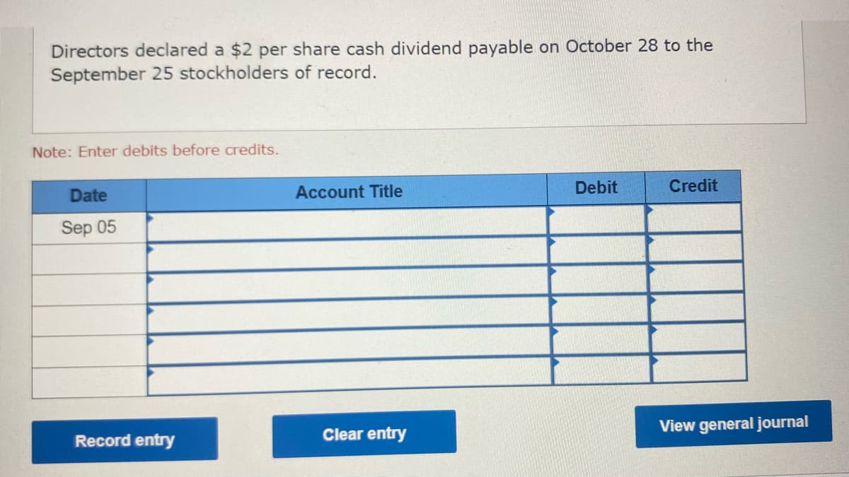 Directors declared a $2 per share cash dividend payable on October 28 to the
September 25 stockholders of record.
Note: Enter debits before credits.
Date
Sep 05
Record entry
Account Title
Clear entry
Debit
Credit
View general journal