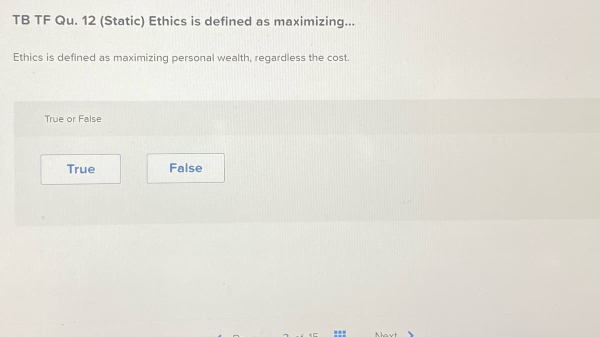 TB TF Qu. 12 (Static) Ethics is defined as maximizing...
Ethics is defined as maximizing personal wealth, regardless the cost.
True or False
True
False
m
Next