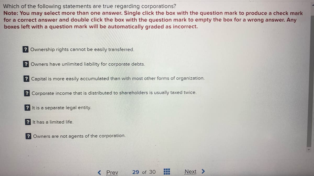 Which of the following statements are true regarding corporations?
Note: You may select more than one answer. Single click the box with the question mark to produce a check mark
for a correct answer and double click the box with the question mark to empty the box for a wrong answer. Any
boxes left with a question mark will be automatically graded as incorrect.
? Ownership rights cannot be easily transferred.
? Owners have unlimited liability for corporate debts.
? Capital is more easily accumulated than with most other forms of organization.
? Corporate income that is distributed to shareholders is usually taxed twice.
? It is a separate legal entity.
? It has a limited life.
? Owners are not agents of the corporation.
< Prev
29 of 30
‒‒‒
‒‒‒
Next >
..........
