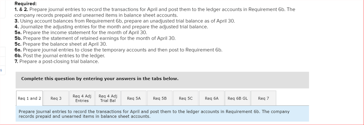 Required:
1. & 2. Prepare journal entries to record the transactions for April and post them to the ledger accounts in Requirement 6b. The
company records prepaid and unearned items in balance sheet accounts.
3. Using account balances from Requirement 6b, prepare an unadjusted trial balance as of April 30.
4. Journalize the adjusting entries for the month and prepare the adjusted trial balance.
5a. Prepare the income statement for the month of April 30.
5b. Prepare the statement of retained earnings for the month of April 30.
5c. Prepare the balance sheet at April 30.
6a. Prepare journal entries to close the temporary accounts and then post to Requirement 6b.
6b. Post the journal entries to the ledger.
7. Prepare a post-closing trial balance.
Complete this question by entering your answers in the tabs below.
Req 1 and 2 Req 3
Req 4 Adj
Entries
Req 4 Adj
Trial Bal
Req 5A
Req 5B
Req 5C
Req 6A
Req 6B GL Req 7
Prepare journal entries to record the transactions for April and post them to the ledger accounts in Requirement 6b. The company
records prepaid and unearned items in balance sheet accounts.