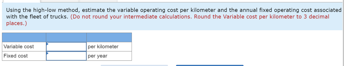 Using the high-low method, estimate the variable operating cost per kilometer and the annual fixed operating cost associated
with the fleet of trucks. (Do not round your intermediate calculations. Round the Variable cost per kilometer to 3 decimal
places.)
Variable cost
Fixed cost
per kilometer
per year