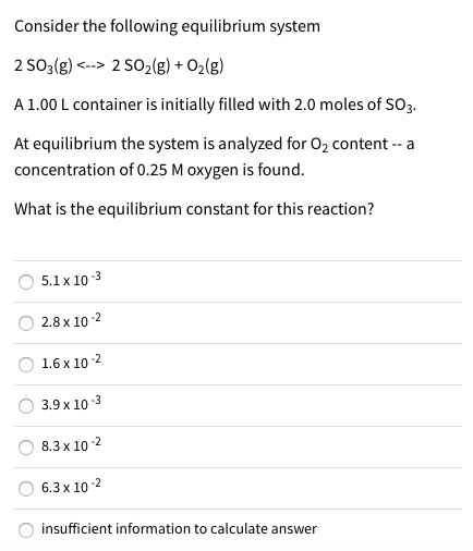Consider the following equilibrium system
2 SO3(g) <--> 2 SO2(g) + O2(g)
A1.00 L container is initially filled with 2.0 moles of SO3.
At equilibrium the system is analyzed for 02 content -- a
concentration of 0.25 M oxygen is found.
What is the equilibrium constant for this reaction?
5.1x 10-3
2.8 x 10-2
1.6 x 10 -2
3.9 x 10-3
8.3 x 10-2
6.3 x 10-2
insufficient information to calculate answer
