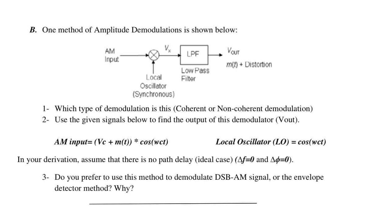 B. One method of Amplitude Demodulations is shown below:
VOUT
LPF
AM
Input
m(t) + Distortion
Low Pass
Filter
Local
Oscillator
(Synchronous)
1- Which type of demodulation is this (Coherent or Non-coherent demodulation)
2- Use the given signals below to find the output of this demodulator (Vout).
AM input= (Vc + m(t)) * cos(wct)
Local Oscillator (LO) = cos(wct)
In your derivation, assume that there is no path delay (ideal case) (Af=0 and Ap=0).
3- Do you prefer to use this method to demodulate DSB-AM signal, or the envelope
detector method? Why?