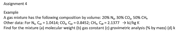 Assignment 4
Eхample
A gas mixture has the following composition by volume: 20% N, 30% CO, 50% CH.
Other data: For N, C,1 = 1.0414; CO, C = 0.8452; CH,, C = 2.1377 → kJ/kg K
Find for the mixture (a) molecular weight (b) gas constant (c) gravimetric analysis (% by mass) (d) k
%3D
