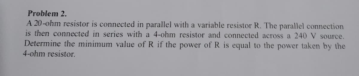 Problem 2.
A 20-ohm resistor is connected in parallel with a variable resistor R. The parallel connection
is then connected in series with a 4-ohm resistor and connected across a 240 V source.
Determine the minimum value of R if the power of R is equal to the power taken by the
4-ohm resistor.