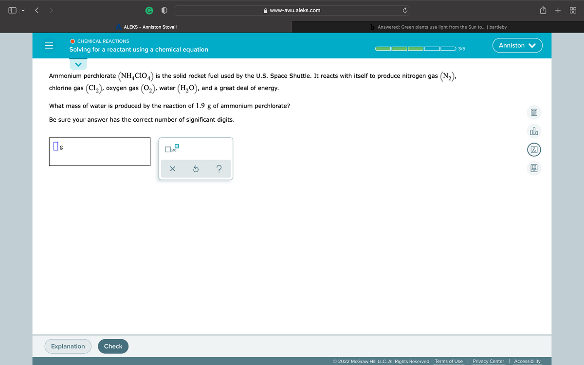 O • < >
+
+ 88
www-awu.aleks.com
ALEKS - Anniston Stovall
b Answered: Green plants use light from the Sun to... | bartleby
O CHEMICAL REACTIONS
Anniston
Solving for a reactant using a chemical equation
3/5
Ammonium perchlorate (NH,CIO4) is the solid rocket fuel used by the U.S. Space Shuttle. It reacts with itself to produce nitrogen gas (N,),
chlorine gas (Cl,), oxygen gas (02), water (H,O), and a great deal of energy.
What mass of water is produced by the reaction of 1.9 g of ammonium perchlorate?
Be sure your answer has the correct number of significant digits.
dlo
g
x10
Explanation
Check
© 2022 McGraw Hill LLC. All Rights Reserved.
Terms of Use | Privacy Center | Accessibility

