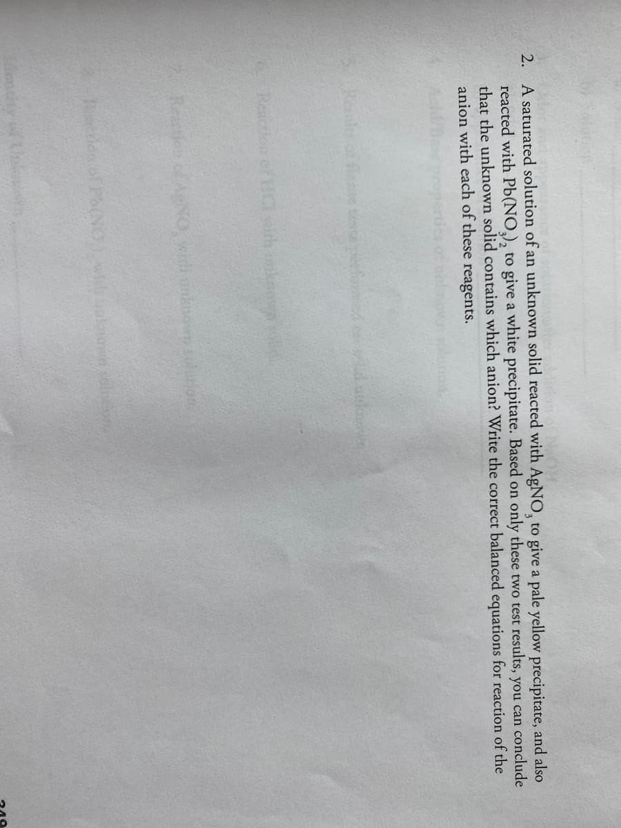 2. A saturated solution of an unknown solid reacted with AGNO, to give a pale yellow precipitate, and also
reacted with Pb(NO,), to give a white precipitate. Based on only these two test results, you can conclude
that the unknown solid contains which anion? Write the correct balanced equations for reaction of the
anion with each of these reagents.
Resl of flae teeperfore wunkm
Reaction of HICth onken
7 Reastie of ARNO wi nksovny ion
cridn of PoNO Waown selcv
encity of

